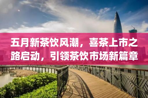 五月新茶饮风潮，喜茶上市之路启动，引领茶饮市场新篇章