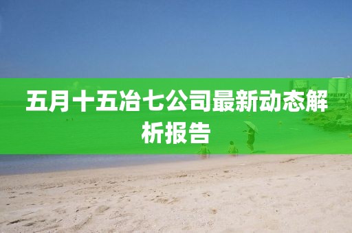 五月十五冶七公司最新动态解析报告