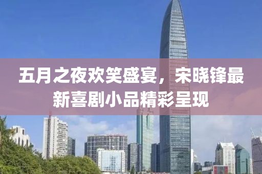 五月之夜欢笑盛宴，宋晓锋最新喜剧小品精彩呈现