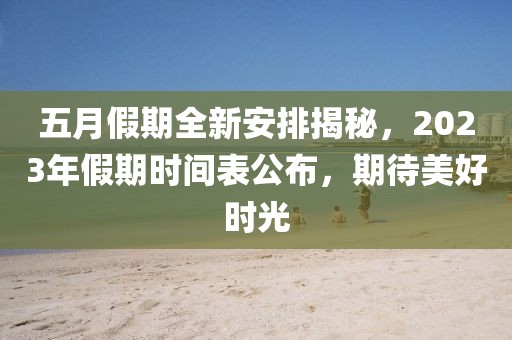 五月假期全新安排揭秘，2023年假期时间表公布，期待美好时光