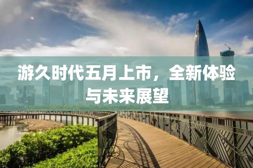 游久时代五月上市，全新体验与未来展望