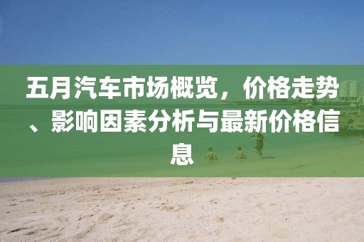 五月汽车市场概览，价格走势、影响因素分析与最新价格信息
