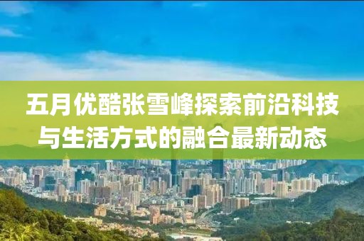 五月优酷张雪峰探索前沿科技与生活方式的融合最新动态