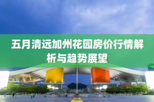 五月清远加州花园房价行情解析与趋势展望