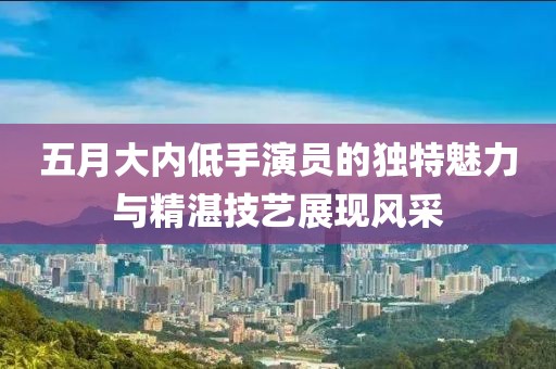 五月大内低手演员的独特魅力与精湛技艺展现风采