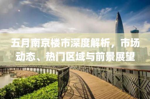 五月南京楼市深度解析，市场动态、热门区域与前景展望