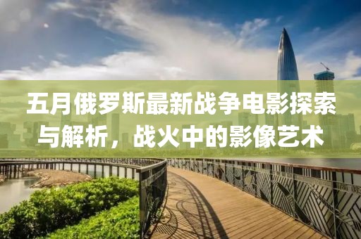 五月俄罗斯最新战争电影探索与解析，战火中的影像艺术