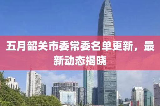 五月韶关市委常委名单更新，最新动态揭晓