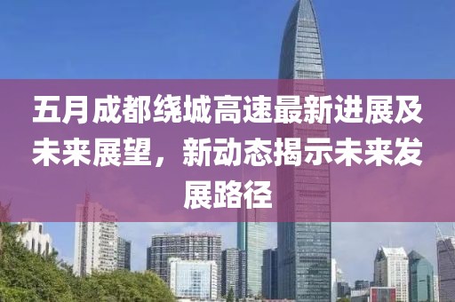 五月成都绕城高速最新进展及未来展望，新动态揭示未来发展路径