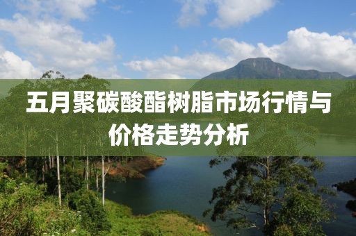 五月聚碳酸酯树脂市场行情与价格走势分析