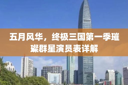 五月风华，终极三国第一季璀璨群星演员表详解
