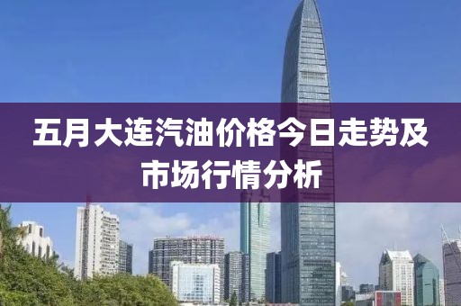 五月大连汽油价格今日走势及市场行情分析