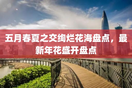 五月春夏之交绚烂花海盘点，最新年花盛开盘点