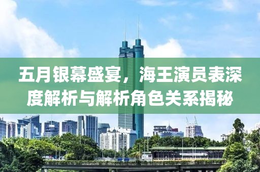 五月银幕盛宴，海王演员表深度解析与解析角色关系揭秘