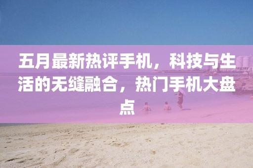 五月最新热评手机，科技与生活的无缝融合，热门手机大盘点
