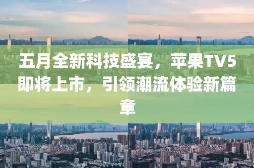 五月全新科技盛宴，苹果TV5即将上市，引领潮流体验新篇章