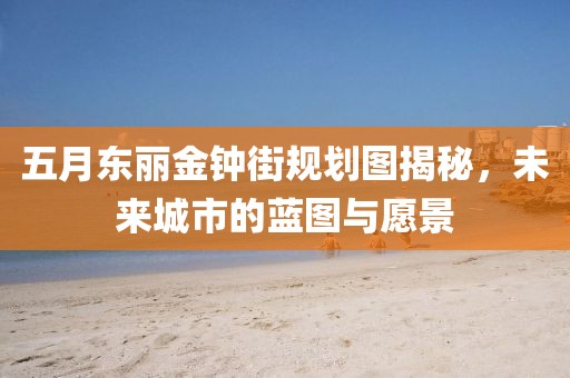 五月东丽金钟街规划图揭秘，未来城市的蓝图与愿景
