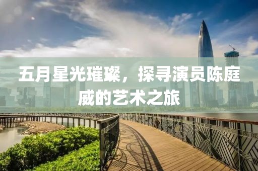 五月星光璀璨，探寻演员陈庭威的艺术之旅