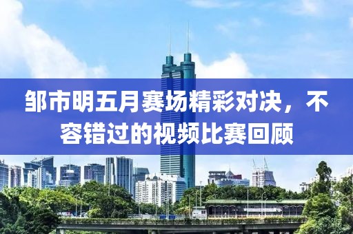 邹市明五月赛场精彩对决，不容错过的视频比赛回顾