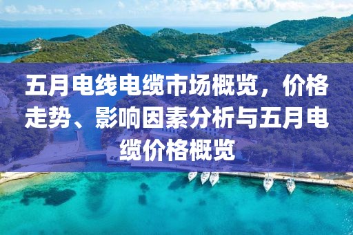 五月电线电缆市场概览，价格走势、影响因素分析与五月电缆价格概览