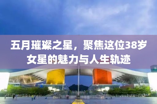 五月璀璨之星，聚焦这位38岁女星的魅力与人生轨迹