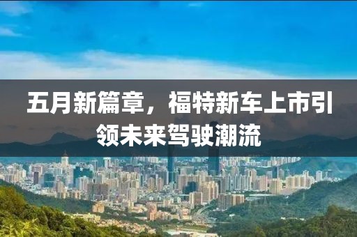 五月新篇章，福特新车上市引领未来驾驶潮流