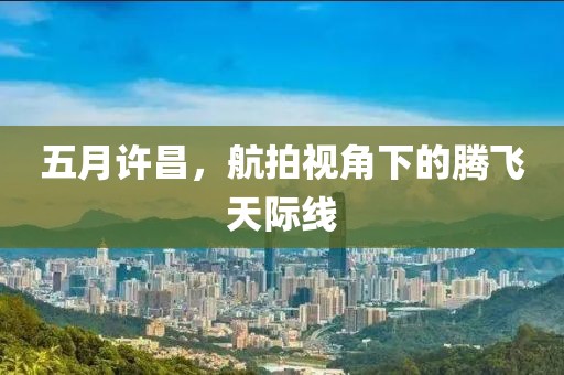 五月许昌，航拍视角下的腾飞天际线