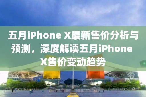 五月iPhone X最新售价分析与预测，深度解读五月iPhone X售价变动趋势