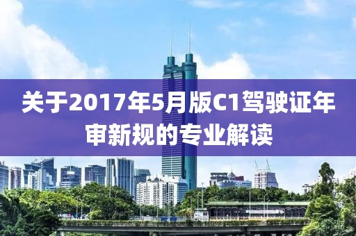 关于2017年5月版C1驾驶证年审新规的专业解读