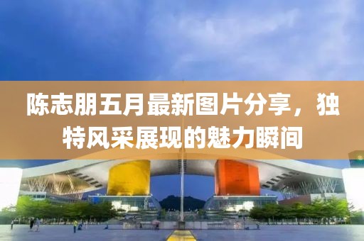 陈志朋五月最新图片分享，独特风采展现的魅力瞬间