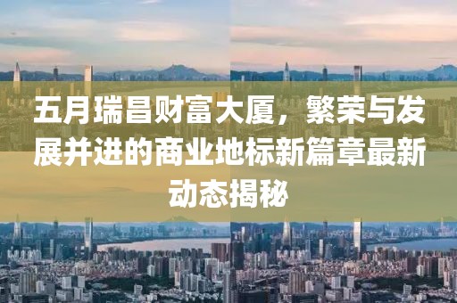 五月瑞昌财富大厦，繁荣与发展并进的商业地标新篇章最新动态揭秘