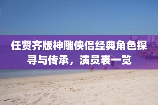 任贤齐版神雕侠侣经典角色探寻与传承，演员表一览