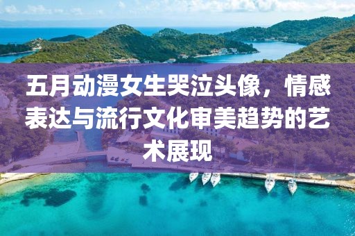 五月动漫女生哭泣头像，情感表达与流行文化审美趋势的艺术展现