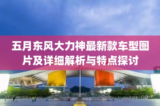 五月东风大力神最新款车型图片及详细解析与特点探讨