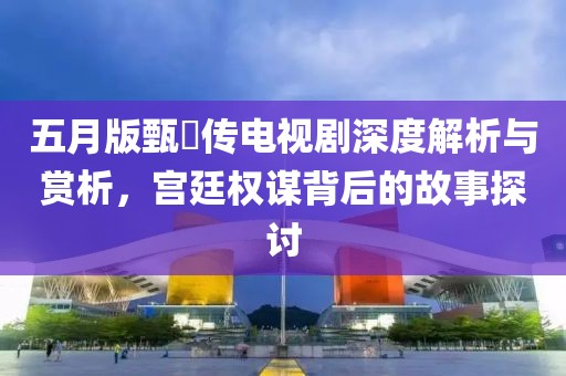 五月版甄嬛传电视剧深度解析与赏析，宫廷权谋背后的故事探讨