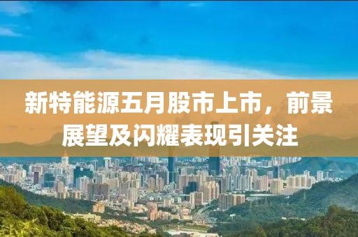 新特能源五月股市上市，前景展望及闪耀表现引关注