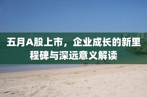 五月A股上市，企业成长的新里程碑与深远意义解读