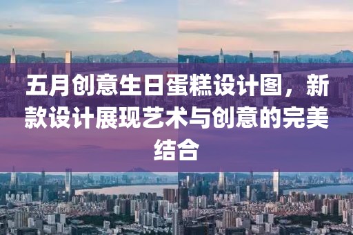 五月创意生日蛋糕设计图，新款设计展现艺术与创意的完美结合