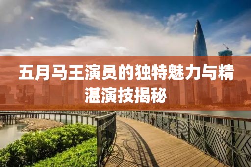五月马王演员的独特魅力与精湛演技揭秘