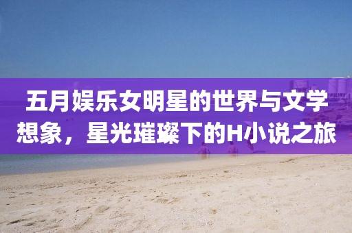 五月娱乐女明星的世界与文学想象，星光璀璨下的H小说之旅