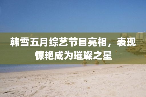 韩雪五月综艺节目亮相，表现惊艳成为璀璨之星