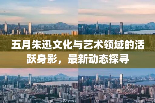 五月朱迅文化与艺术领域的活跃身影，最新动态探寻