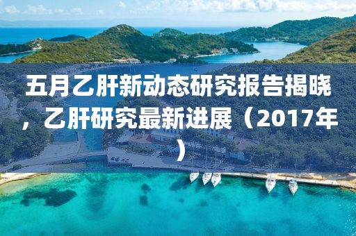 五月乙肝新动态研究报告揭晓，乙肝研究最新进展（2017年）