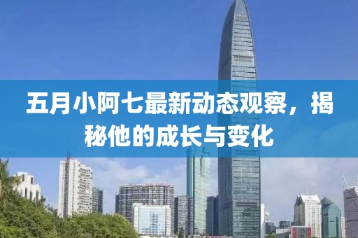 五月小阿七最新动态观察，揭秘他的成长与变化