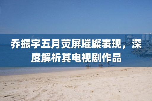 乔振宇五月荧屏璀璨表现，深度解析其电视剧作品