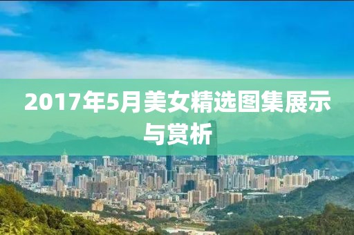 2017年5月美女精选图集展示与赏析