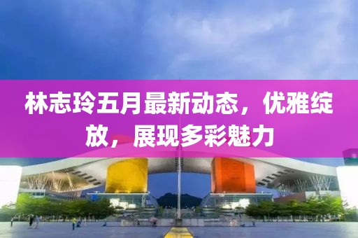 林志玲五月最新动态，优雅绽放，展现多彩魅力