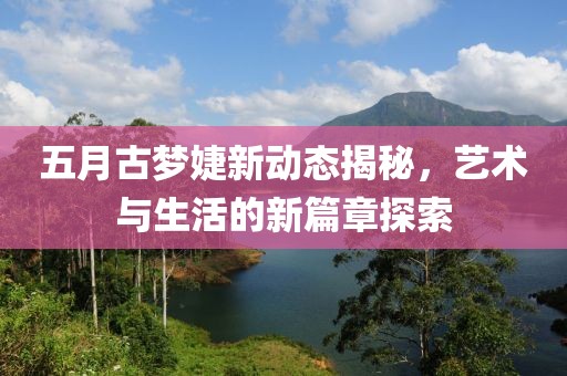 五月古梦婕新动态揭秘，艺术与生活的新篇章探索