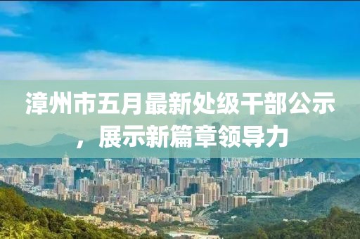 漳州市五月最新处级干部公示，展示新篇章领导力