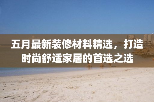 五月最新装修材料精选，打造时尚舒适家居的首选之选